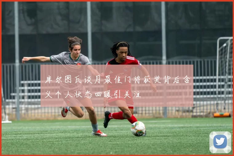 库尔图瓦谈月最佳门将获奖背后含义个人状态回暖引关注