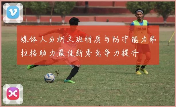 媒体人分析文班特质与防守能力弗拉格助力最佳新秀竞争力提升
