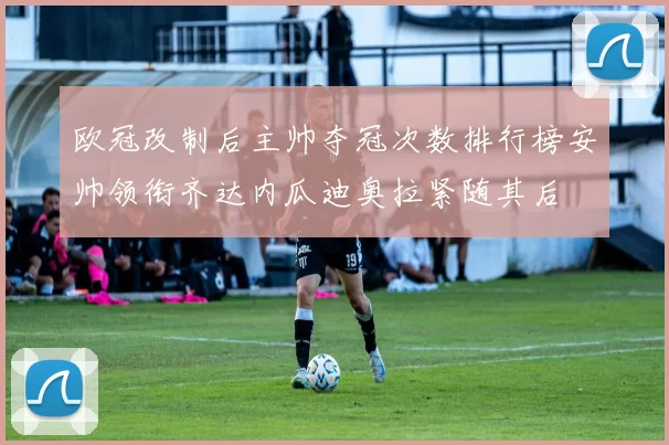 欧冠改制后主帅夺冠次数排行榜安帅领衔齐达内瓜迪奥拉紧随其后