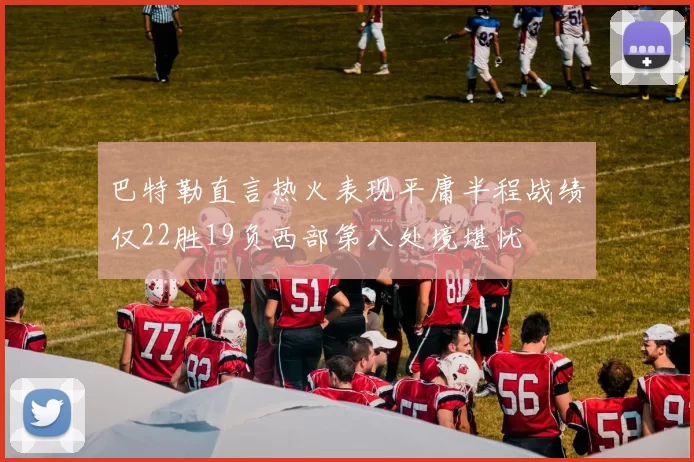 巴特勒直言热火表现平庸半程战绩仅22胜19负西部第八处境堪忧
