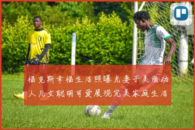 福克斯幸福生活照曝光妻子美丽动人儿女聪明可爱展现完美家庭生活