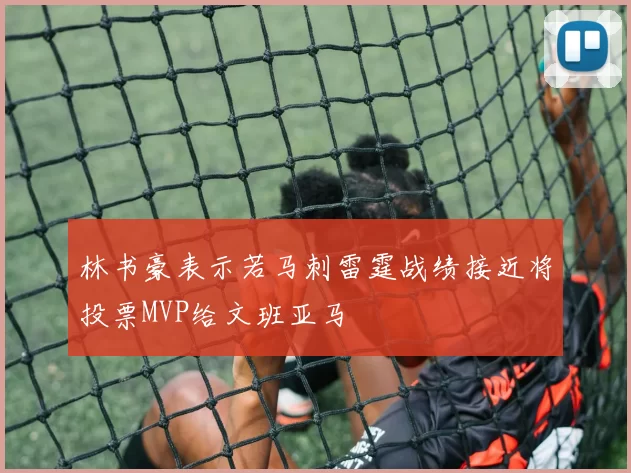 林书豪表示若马刺雷霆战绩接近将投票MVP给文班亚马