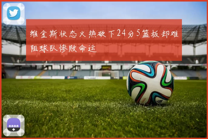 维金斯状态火热砍下24分5篮板却难阻球队惨败命运