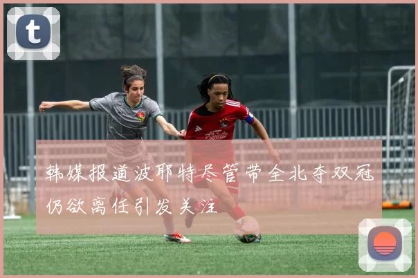 韩媒报道波耶特尽管带全北夺双冠仍欲离任引发关注