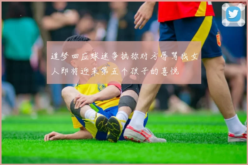 追梦回应球迷争执称对方辱骂我女人即将迎来第五个孩子的喜悦