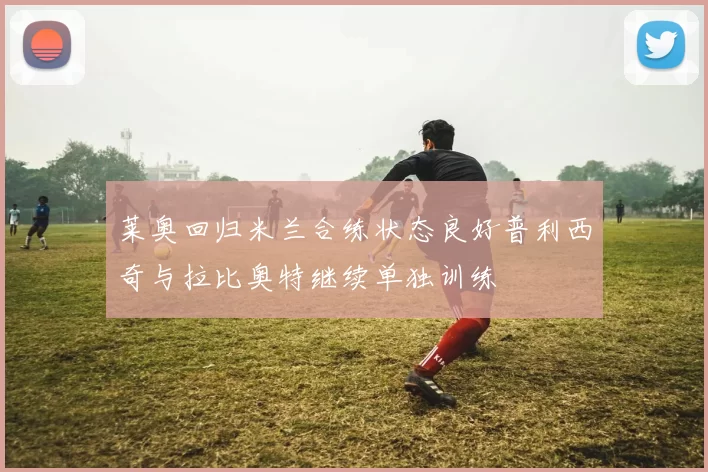 莱奥回归米兰合练状态良好普利西奇与拉比奥特继续单独训练