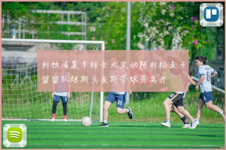 利物浦夏季转会大变动阿利松麦卡留留队琼斯戈麦斯等球员离开
