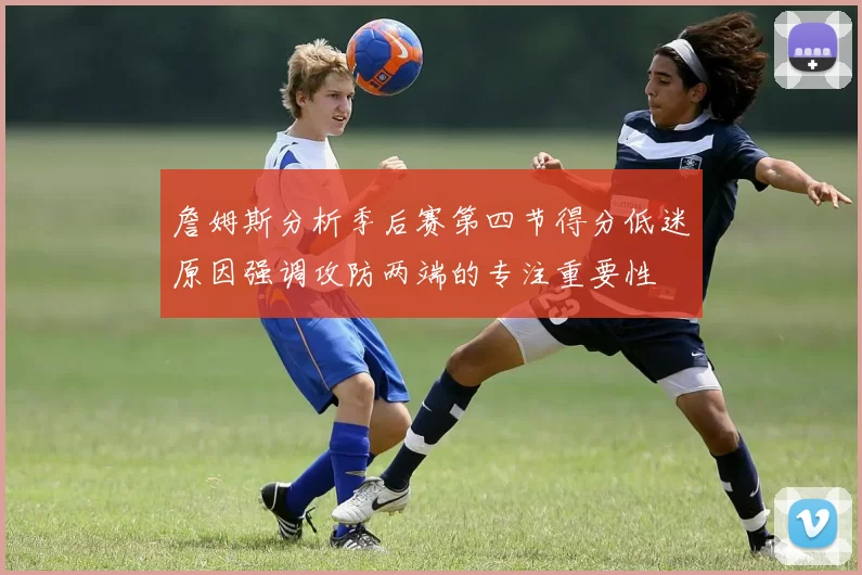 詹姆斯分析季后赛第四节得分低迷原因强调攻防两端的专注重要性