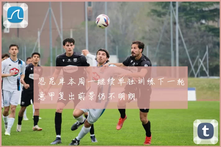 恩昆库本周一继续单独训练下一轮意甲复出前景仍不明朗