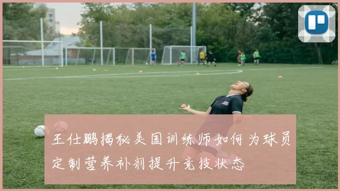 王仕鹏揭秘美国训练师如何为球员定制营养补剂提升竞技状态