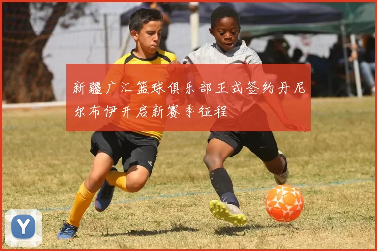 新疆广汇篮球俱乐部正式签约丹尼尔布伊开启新赛季征程