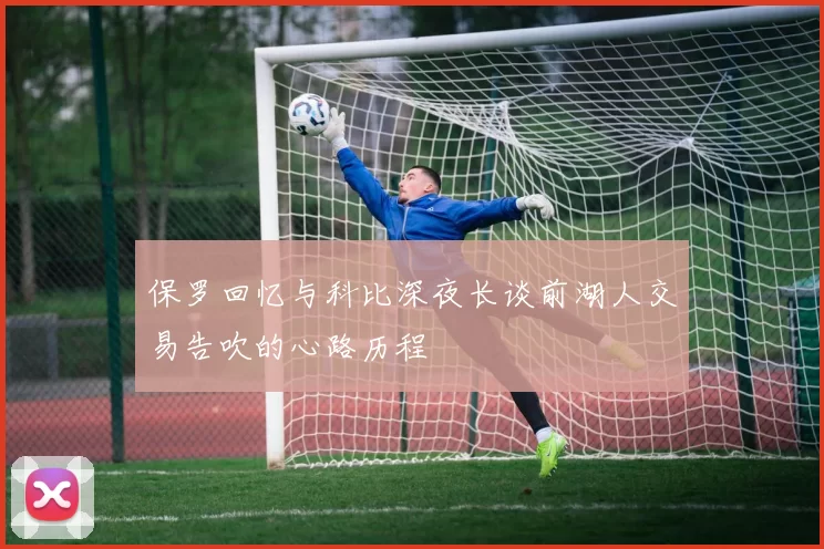 保罗回忆与科比深夜长谈前湖人交易告吹的心路历程