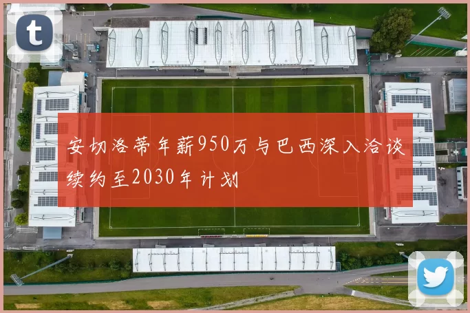 安切洛蒂年薪950万与巴西深入洽谈续约至2030年计划