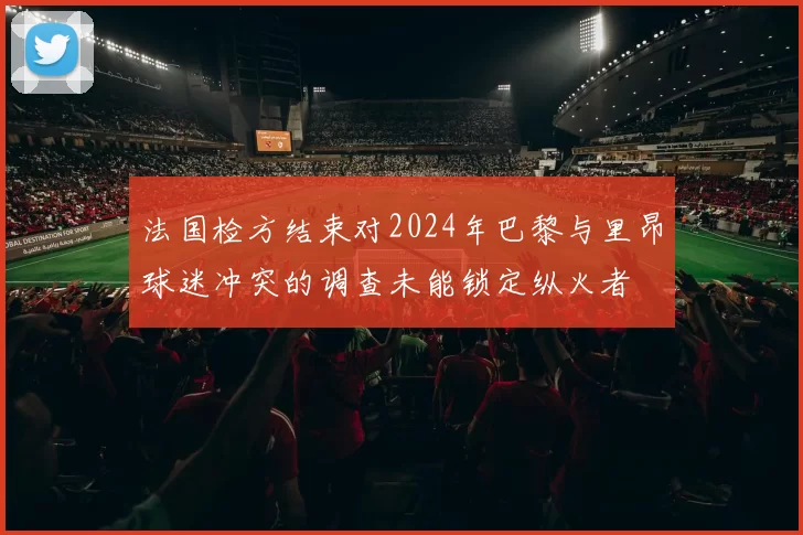 法国检方结束对2024年巴黎与里昂球迷冲突的调查未能锁定纵火者