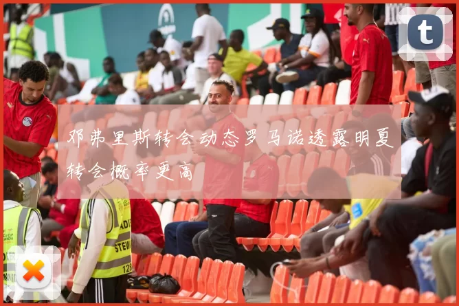 邓弗里斯转会动态罗马诺透露明夏转会概率更高