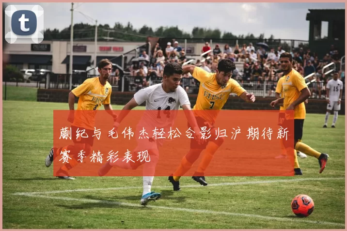 蒯纪与毛伟杰轻松合影归沪期待新赛季精彩表现