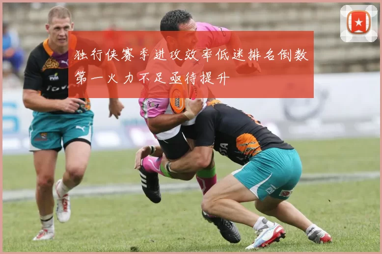 独行侠赛季进攻效率低迷排名倒数第一火力不足亟待提升