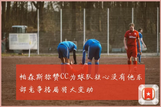 帕森斯称赞CC为球队核心没有他东部竞争格局将大变动