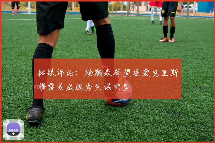 拓媒评论：杨瀚森有望逆袭克里斯穆雷或成选秀失误典型