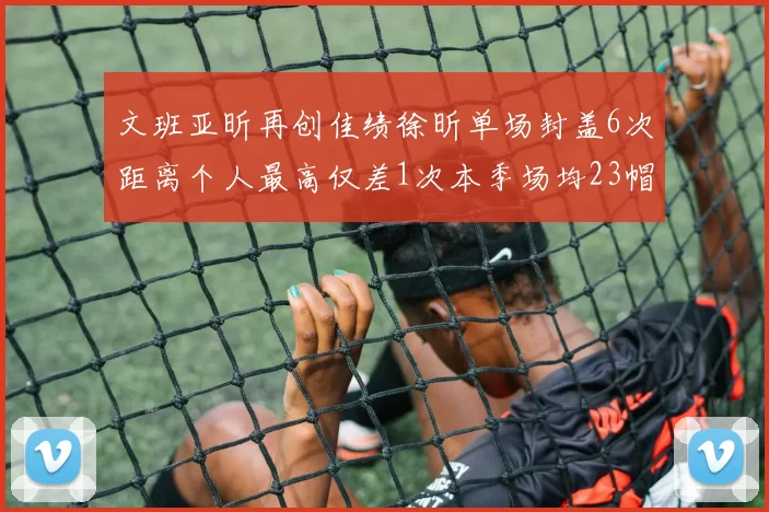 文班亚昕再创佳绩徐昕单场封盖6次距离个人最高仅差1次本季场均23帽领跑联盟