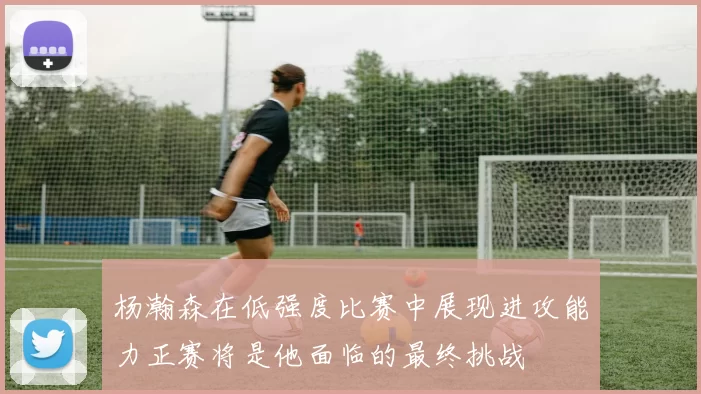 杨瀚森在低强度比赛中展现进攻能力正赛将是他面临的最终挑战