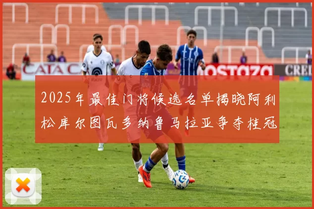 2025年最佳门将候选名单揭晓阿利松库尔图瓦多纳鲁马拉亚争夺桂冠