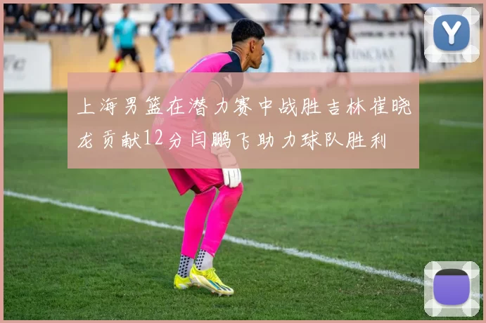 上海男篮在潜力赛中战胜吉林崔晓龙贡献12分闫鹏飞助力球队胜利