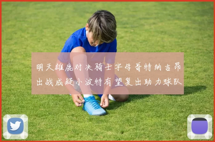 明天雄鹿对决骑士字母哥特纳吉昂出战成疑小波特有望复出助力球队
