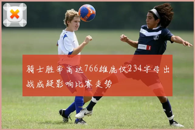 骑士胜率高达766雄鹿仅234字母出战成疑影响比赛走势