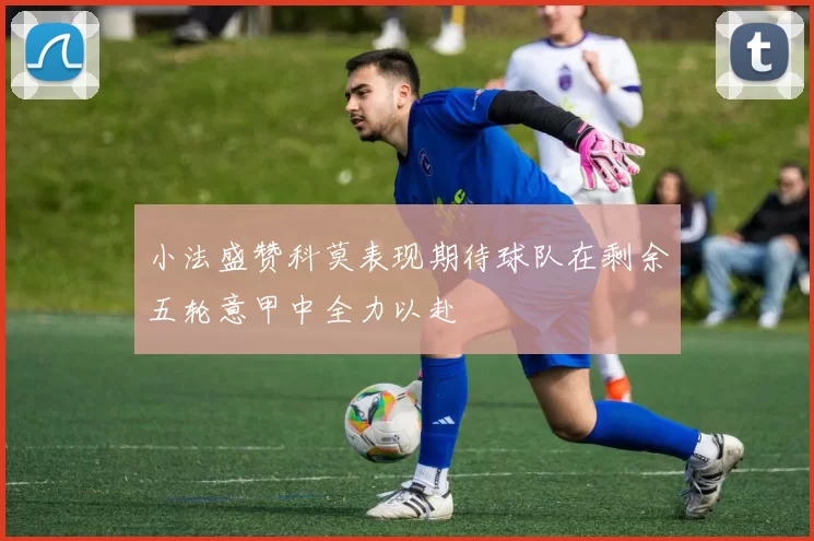 小法盛赞科莫表现期待球队在剩余五轮意甲中全力以赴
