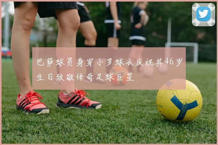 巴萨球员身穿小罗球衣庆祝其46岁生日致敬传奇足球巨星