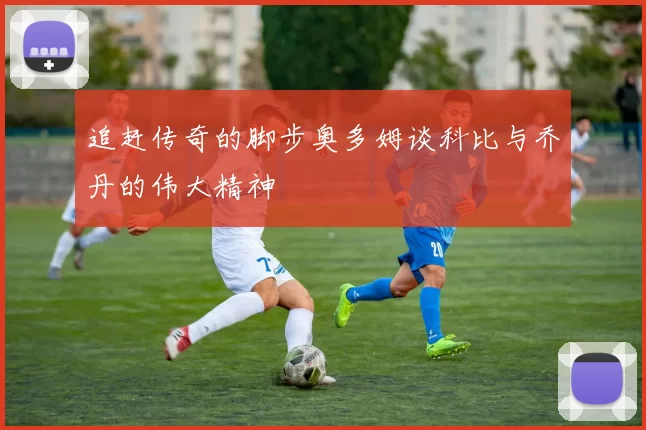 追赶传奇的脚步奥多姆谈科比与乔丹的伟大精神